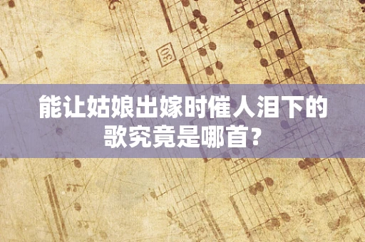 能让姑娘出嫁时催人泪下的歌究竟是哪首？