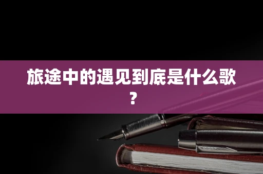 旅途中的遇见到底是什么歌？