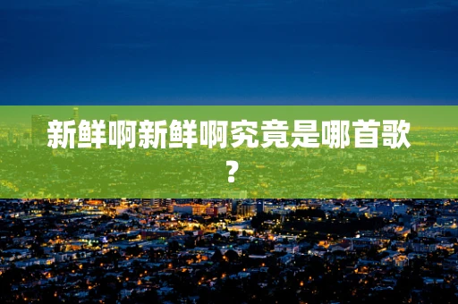 新鲜啊新鲜啊究竟是哪首歌？