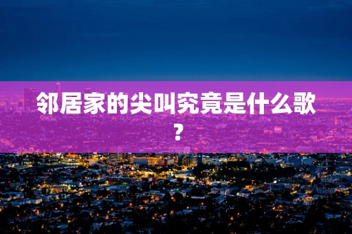邻居家的尖叫究竟是什么歌？