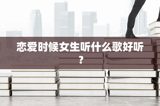 恋爱时候女生听什么歌好听？