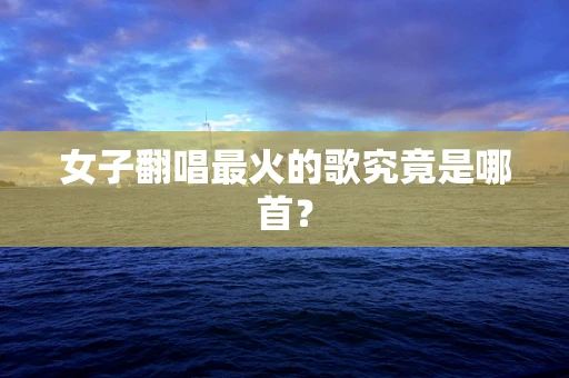 女子翻唱最火的歌究竟是哪首？