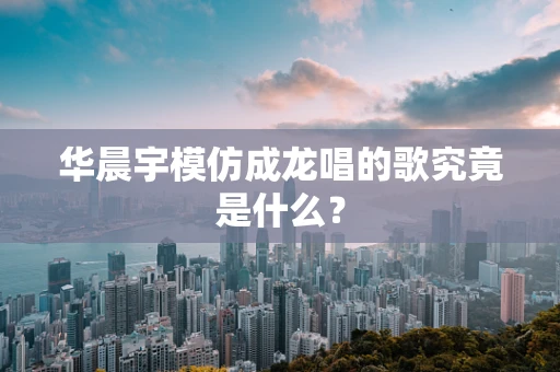 华晨宇模仿成龙唱的歌究竟是什么？