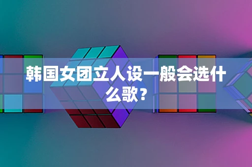 韩国女团立人设一般会选什么歌？