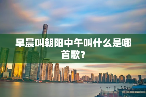 早晨叫朝阳中午叫什么是哪首歌？