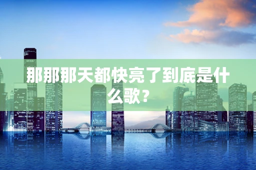 那那那天都快亮了到底是什么歌？