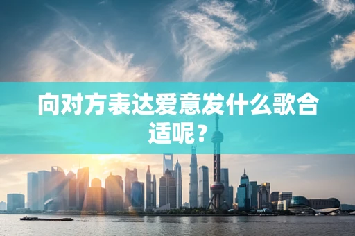 向对方表达爱意发什么歌合适呢？