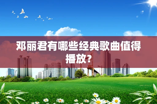邓丽君有哪些经典歌曲值得播放？