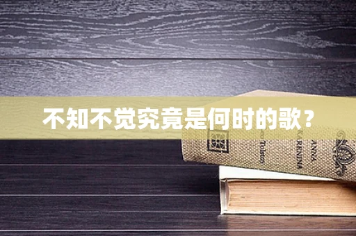 不知不觉究竟是何时的歌？