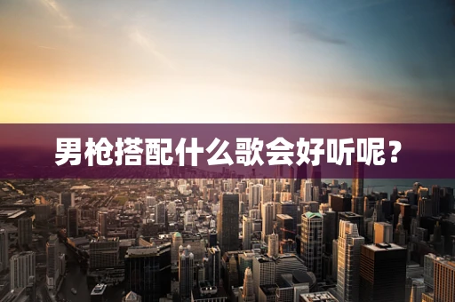 男枪搭配什么歌会好听呢？