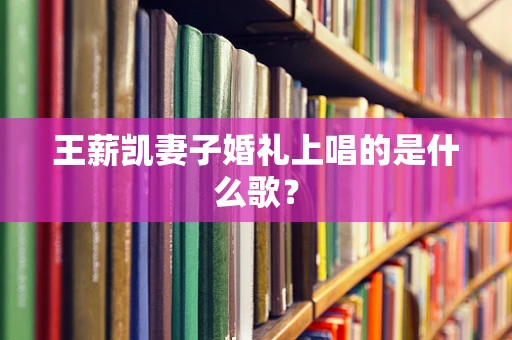 王薪凯妻子婚礼上唱的是什么歌？