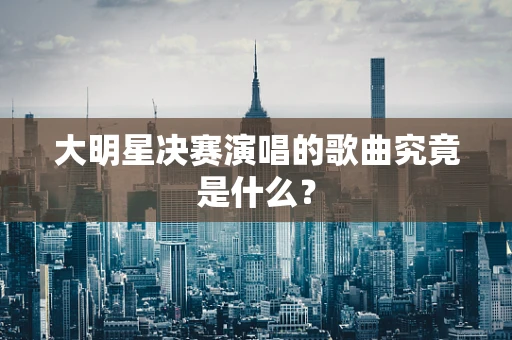 大明星决赛演唱的歌曲究竟是什么？