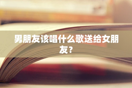 男朋友该唱什么歌送给女朋友？
