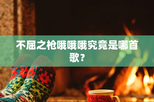 不屈之枪哦哦哦究竟是哪首歌？