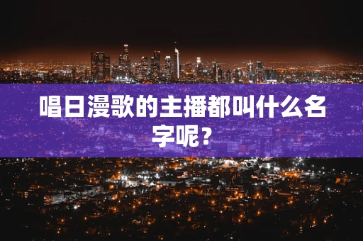 唱日漫歌的主播都叫什么名字呢？